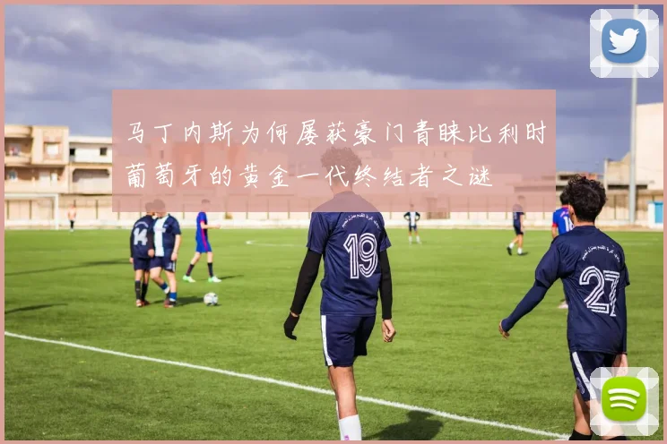 马丁内斯为何屡获豪门青睐比利时葡萄牙的黄金一代终结者之谜