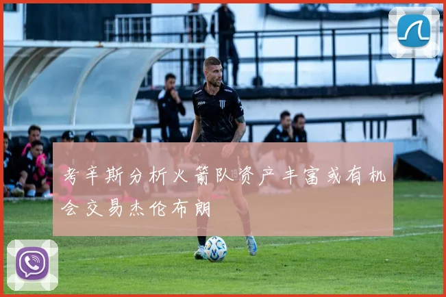 考辛斯分析火箭队资产丰富或有机会交易杰伦布朗