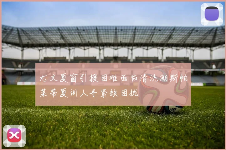 尤文夏窗引援困难面临清洗潮斯帕莱蒂夏训人手紧缺困扰