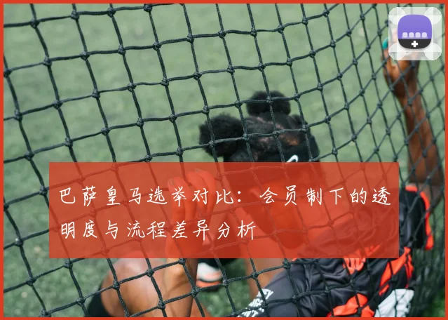 巴萨皇马选举对比：会员制下的透明度与流程差异分析