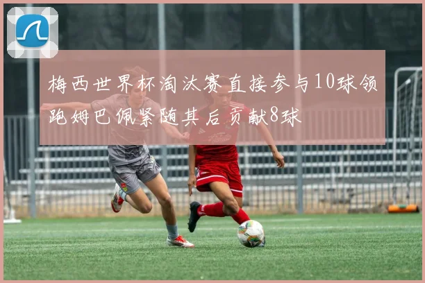 梅西世界杯淘汰赛直接参与10球领跑姆巴佩紧随其后贡献8球