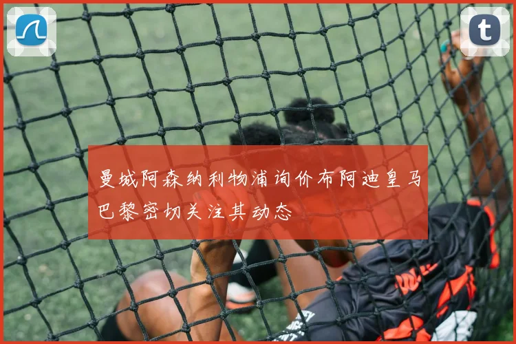 曼城阿森纳利物浦询价布阿迪皇马巴黎密切关注其动态
