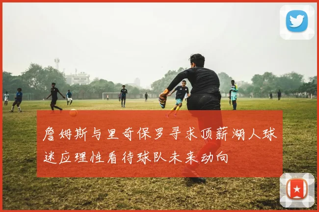 詹姆斯与里奇保罗寻求顶薪湖人球迷应理性看待球队未来动向