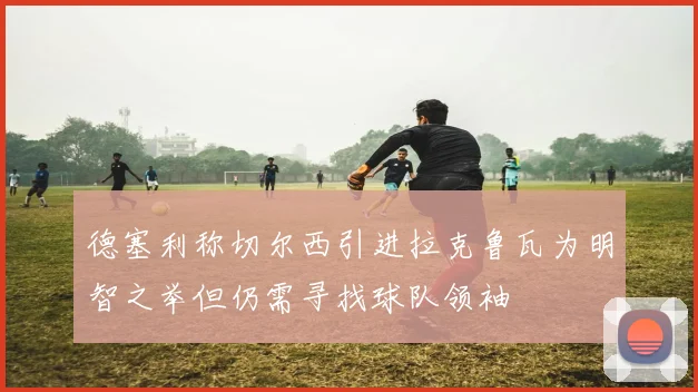 德塞利称切尔西引进拉克鲁瓦为明智之举但仍需寻找球队领袖