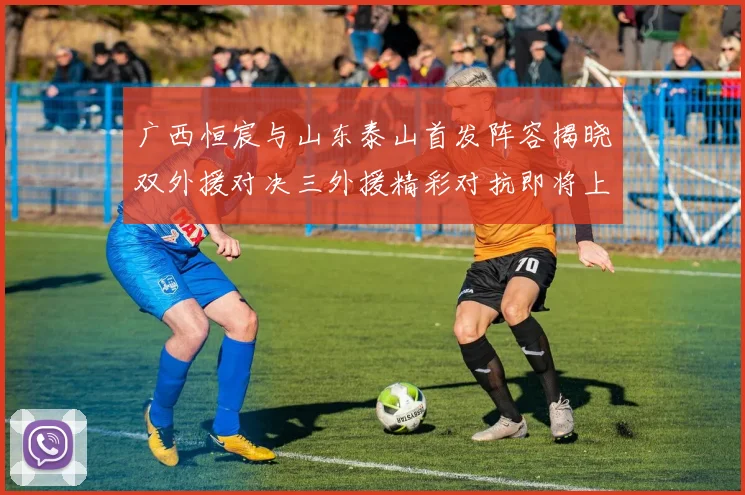 广西恒宸与山东泰山首发阵容揭晓双外援对决三外援精彩对抗即将上演