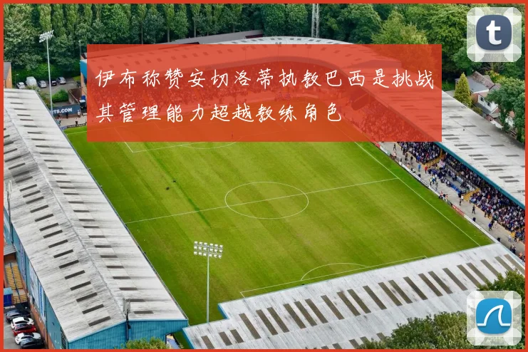 伊布称赞安切洛蒂执教巴西是挑战其管理能力超越教练角色