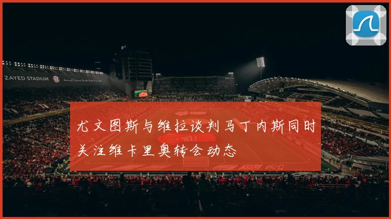 尤文图斯与维拉谈判马丁内斯同时关注维卡里奥转会动态