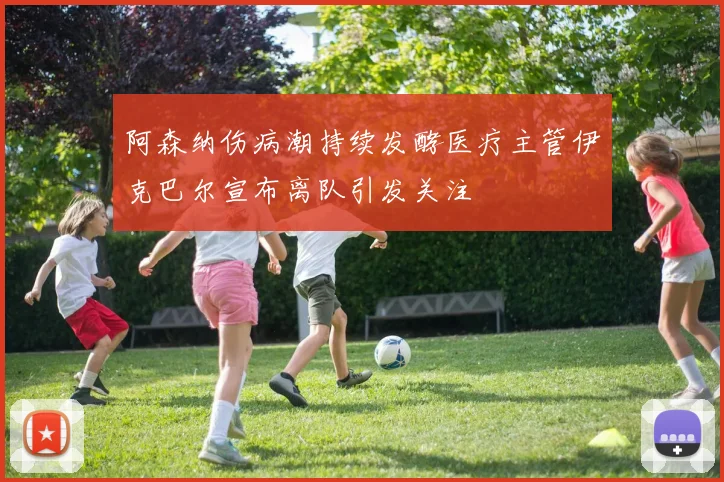 阿森纳伤病潮持续发酵医疗主管伊克巴尔宣布离队引发关注
