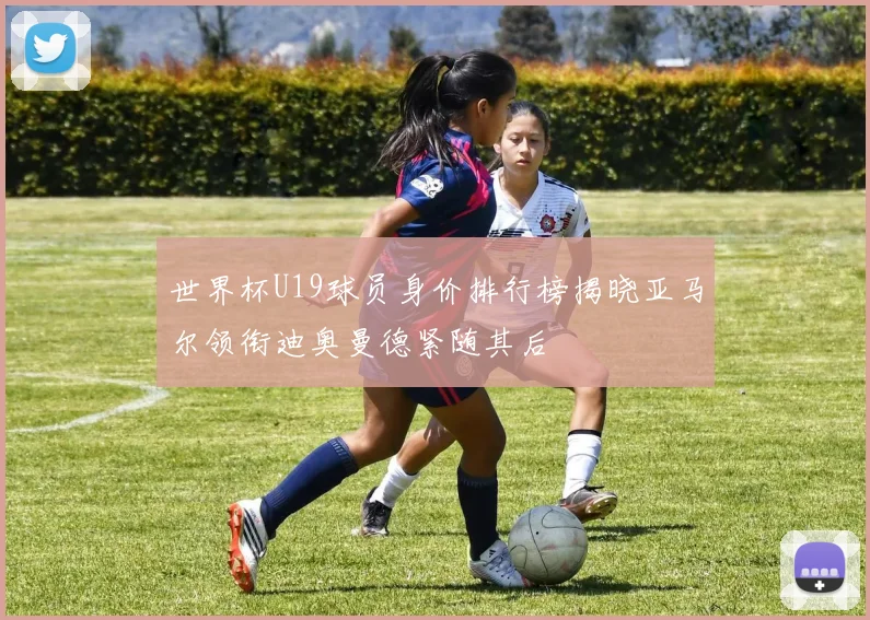 世界杯U19球员身价排行榜揭晓亚马尔领衔迪奥曼德紧随其后